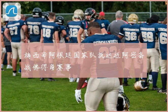 梅西率阿根廷国家队抵达迈阿密备战佛得角赛事