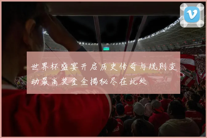 世界杯盛宴开启历史传奇与规则变动最高奖金全揭秘尽在此处