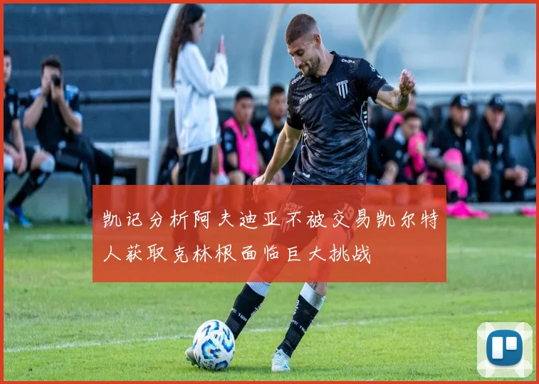 凯记分析阿夫迪亚不被交易凯尔特人获取克林根面临巨大挑战