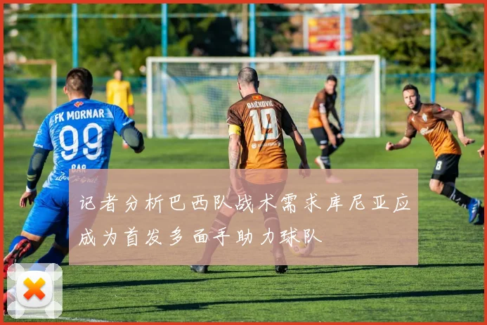 记者分析巴西队战术需求库尼亚应成为首发多面手助力球队