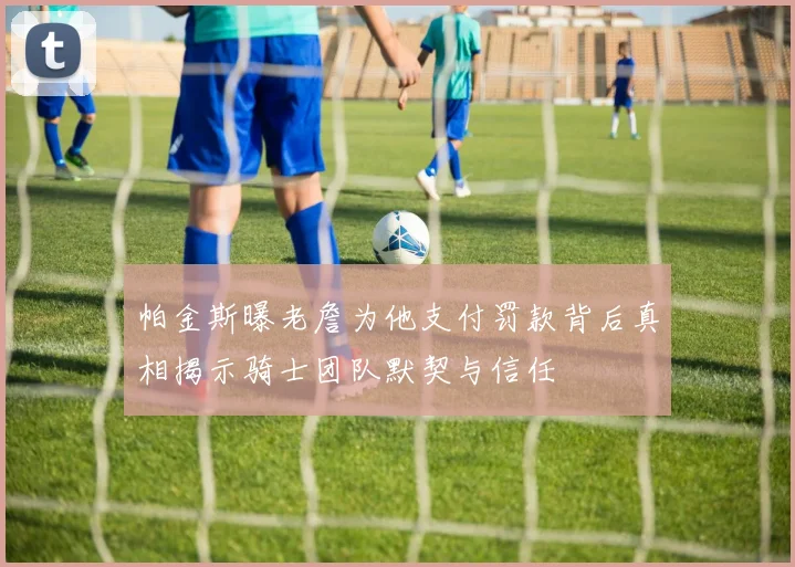 帕金斯曝老詹为他支付罚款背后真相揭示骑士团队默契与信任