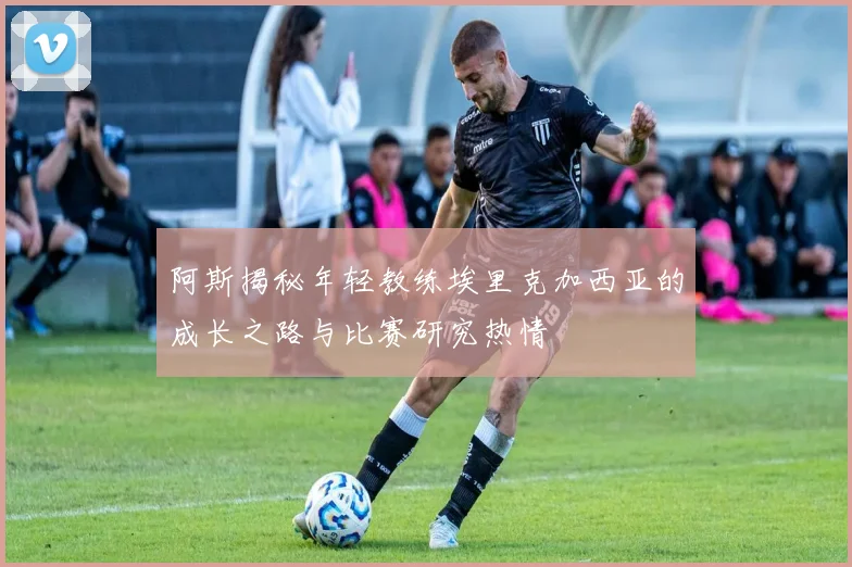 阿斯揭秘年轻教练埃里克加西亚的成长之路与比赛研究热情