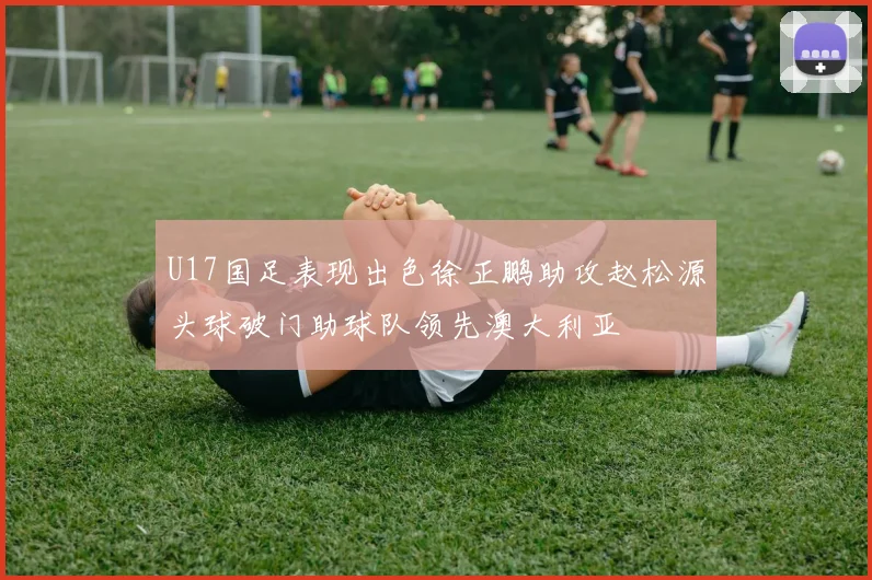 U17国足表现出色徐正鹏助攻赵松源头球破门助球队领先澳大利亚