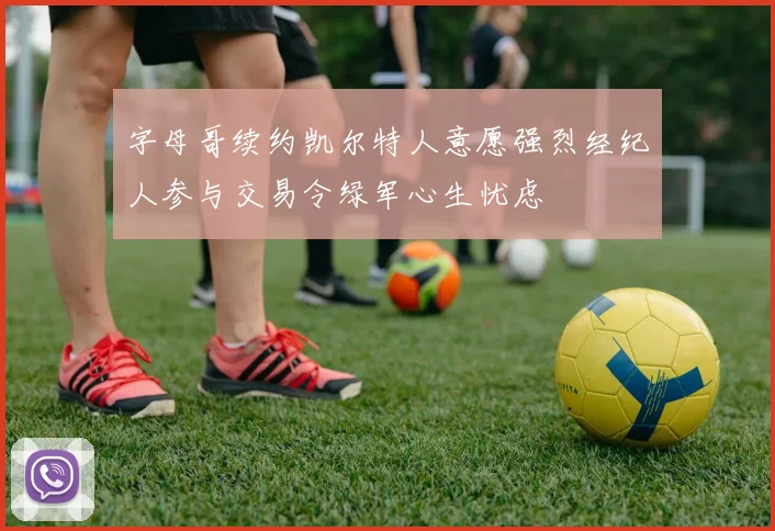 字母哥续约凯尔特人意愿强烈经纪人参与交易令绿军心生忧虑