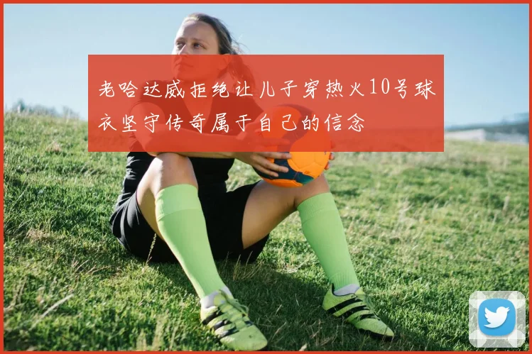 老哈达威拒绝让儿子穿热火10号球衣坚守传奇属于自己的信念