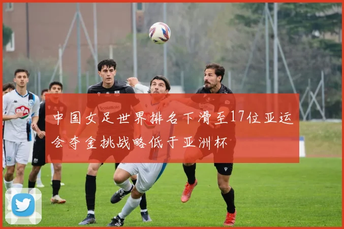 中国女足世界排名下滑至17位亚运会夺金挑战略低于亚洲杯