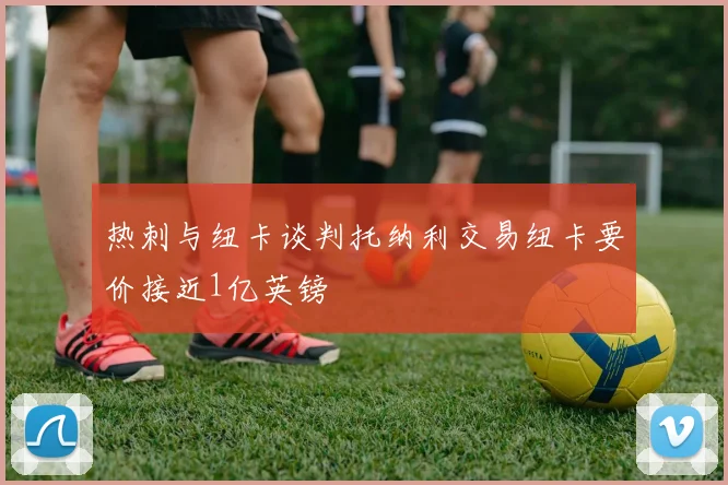 热刺与纽卡谈判托纳利交易纽卡要价接近1亿英镑
