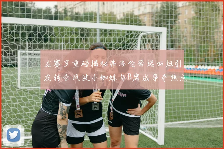 龙赛罗重磅揭秘弗洛伦蒂诺回归引发转会风波小蜘蛛与B席成争夺焦点