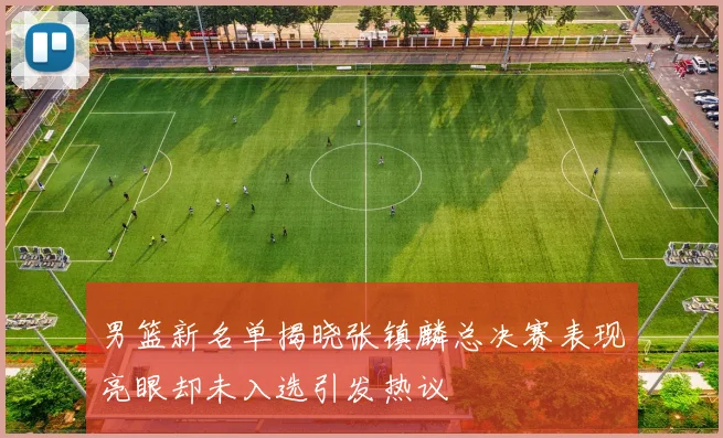 男篮新名单揭晓张镇麟总决赛表现亮眼却未入选引发热议