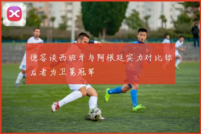 德容谈西班牙与阿根廷实力对比称后者为卫冕冠军