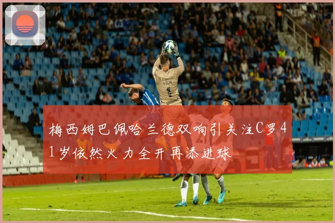 梅西姆巴佩哈兰德双响引关注C罗41岁依然火力全开再添进球