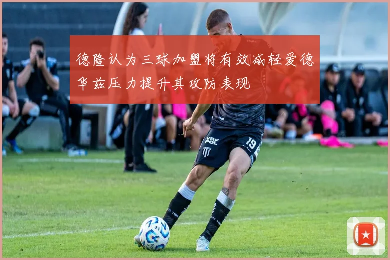 德隆认为三球加盟将有效减轻爱德华兹压力提升其攻防表现