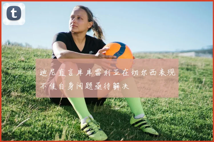 迪尼直言库库雷利亚在切尔西表现不佳自身问题亟待解决